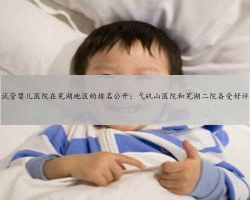 试管婴儿医院在芜湖地区的排名公开：弋矶山医院和芜湖二院备受好评